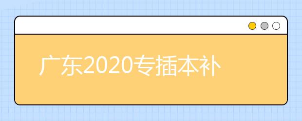广东2020专插本补报名即将开始（附招生计划及往年录取数据对比）