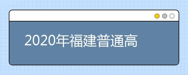 2020年福建普通高等学校招生工作：考生志愿填报