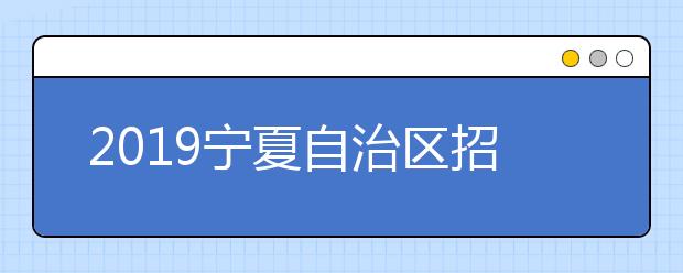 2019宁夏自治区招生工作委员会关于做普通高等学校招生工作的通知