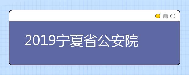 2019宁夏省公安院校招生政治考察面试体检体能测试工作事项