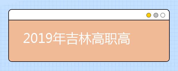 2019年吉林高职高专单独招生征集志愿工作于3月28日开始