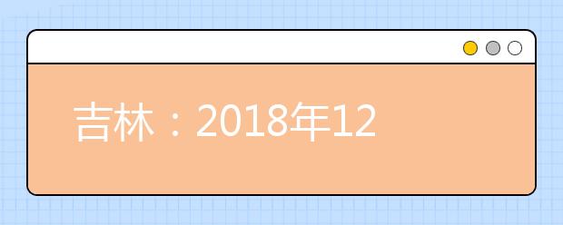 吉林：2018年12月普通高中学业考试时间安排