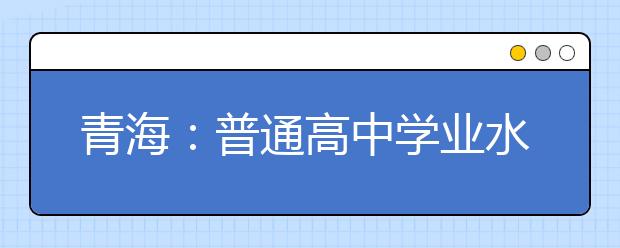 青海：普通高中学业水平考试9日至12日举行