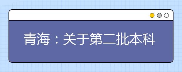 青海：关于第二批本科（含定向）批次未完成计划进行第二次志愿征集的公告