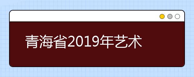青海省2019年艺术类考试工作安排出炉