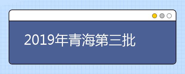 2019年青海第三批本科批次未完成计划志愿征集8月10日9：00截止