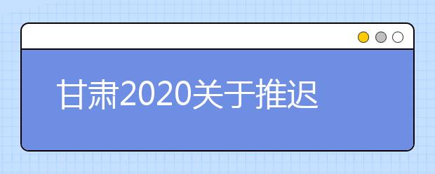 甘肃2020关于推迟举行我省有关教育考试招生工作的公告