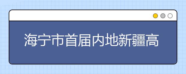 海宁市首届内地新疆高中班高考喜获丰收