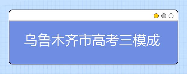 乌鲁木齐市高考三模成绩公布