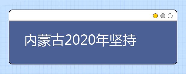 内蒙古2020年坚持最高标准、采取最严举措，全力做好高考工作