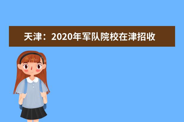 天津：2020年军队院校在津招收普通高中毕业生政策解读和考生防疫安全须知