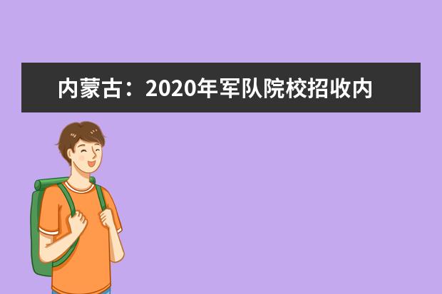 内蒙古：2020年军队院校招收内蒙古自治区普通高中毕业生政治考核、面试、体检工作实施办法