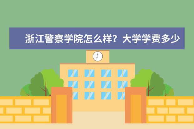 浙江警察学院怎么样?大学学费多少钱一年?