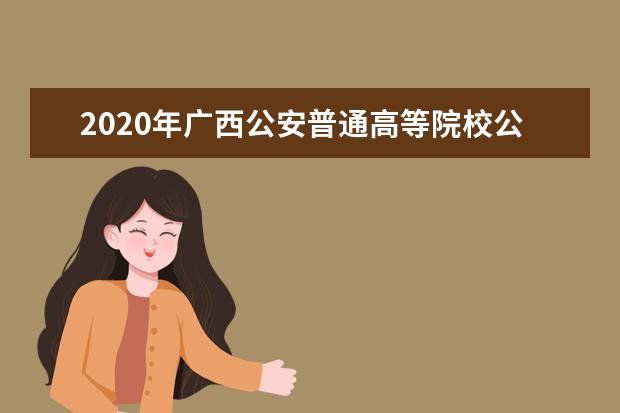 2020年广西公安普通高等院校公安专业招生工作公告