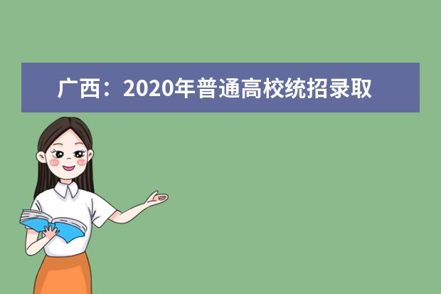 广西：2020年普通高校统招录取工作圆满结束 共录取统考考生30.6万人