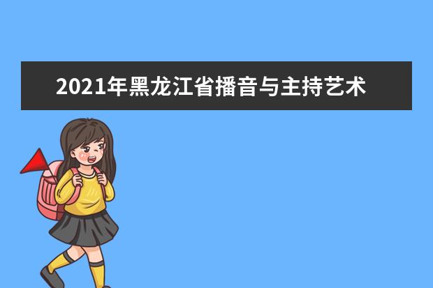 2021年黑龙江省播音与主持艺术专业统考考试大纲