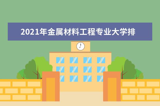 2021年金属材料工程专业大学排名及分数线【统计表】