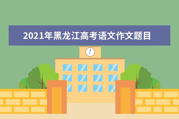 2021年黑龙江高考语文作文题目是什么意思 怎么写如何审题立意