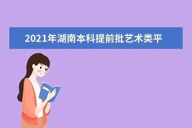 2021年湖南本科提前批艺术类平行组投档分数线公布