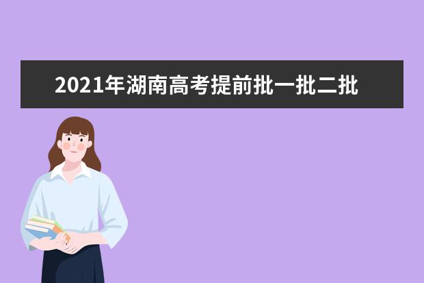 2021年湖南高考提前批一批二批和专科征集志愿分数线,时间,征集志愿大学名单