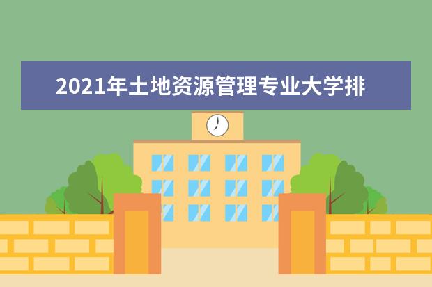 2021年土地资源管理专业大学排名及分数线【统计表】