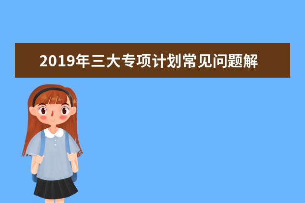 2019年三大专项计划常见问题解答