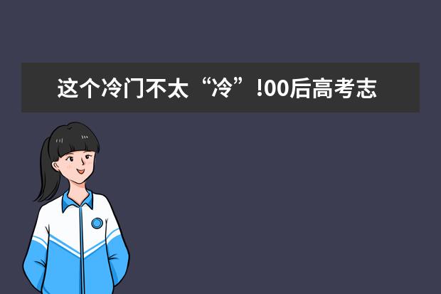 这个冷门不太“冷”!00后高考志愿兴趣报告