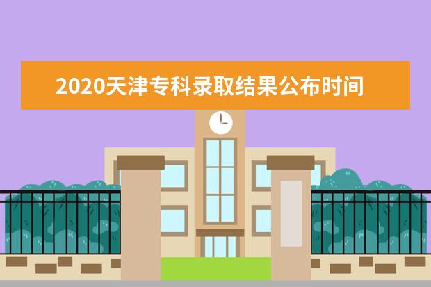 2020天津专科录取结果公布时间是什么时候