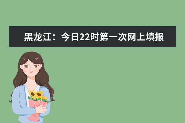 黑龙江：今日22时第一次网上填报志愿结束！附各批次录取日程安排