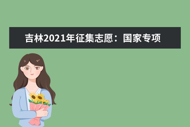 吉林2021年征集志愿：国家专项计划批征集志愿（第一轮）考生须知