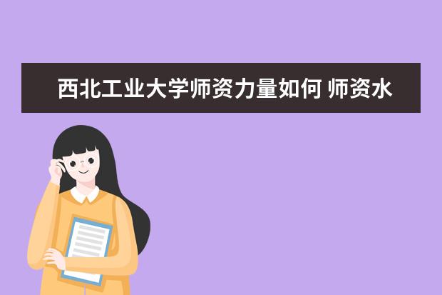 西北工业大学师资力量如何 师资水平怎么样