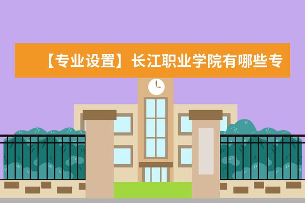 【专业设置】长江职业学院有哪些专业和院系-什么专业比较好