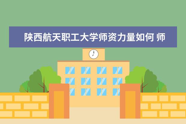 陕西航天职工大学师资力量如何 师资水平怎么样