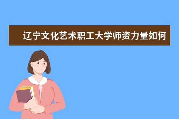 辽宁文化艺术职工大学师资力量好不好 辽宁文化艺术职工大学教师配备情况介绍
