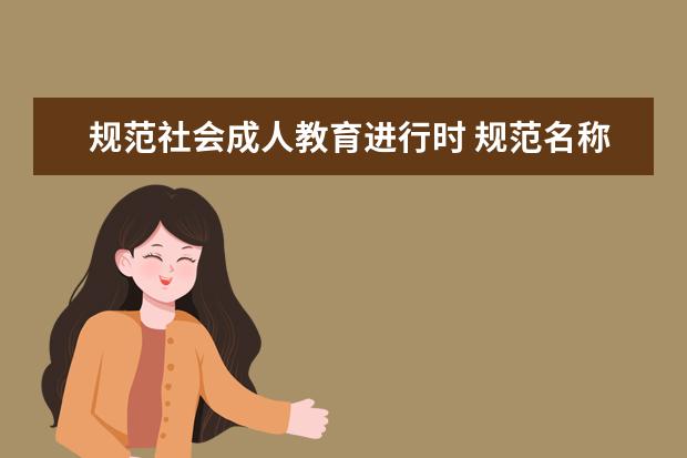 规范社会成人教育进行时 规范名称、严格招生、专项治理…… ———教育部加强社会成人教育培训管理