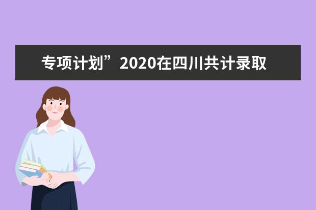 专项计划”2020在四川共计录取6000余名考生