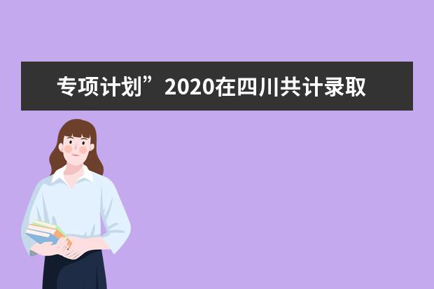 专项计划”2020在四川共计录取6000余名考生