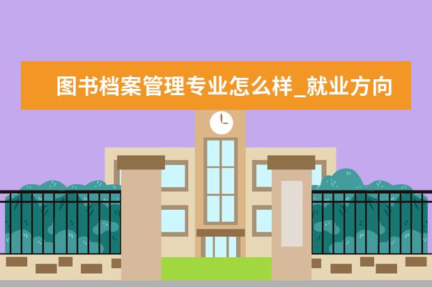 图书档案管理专业怎么样_就业方向_主要课程