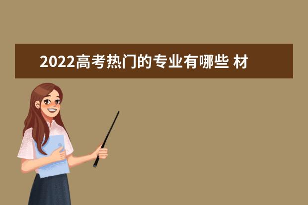 2022高考热门的专业有哪些 材料类专业怎么样