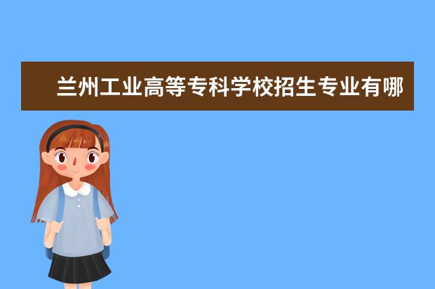 兰州工业高等专科学校招生专业有哪些（专业目录大全）