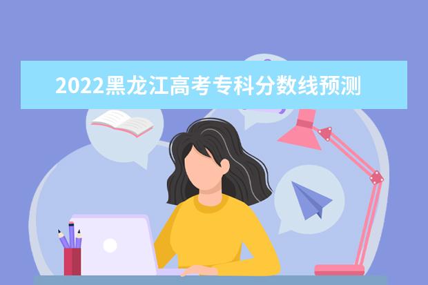 2022黑龙江高考专科分数线预测 多少分可以上专科