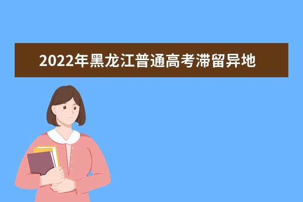 2022年黑龙江普通高考滞留异地考生疫情防控公告