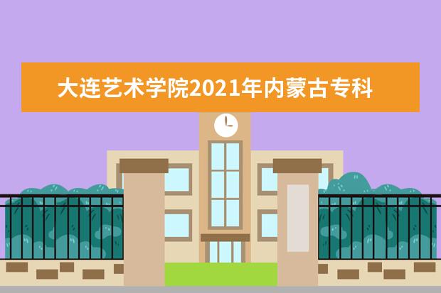 大连艺术学院2021年内蒙古专科录取分数线