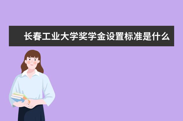长春工业大学奖学金设置标准是什么?奖学金多少钱?
