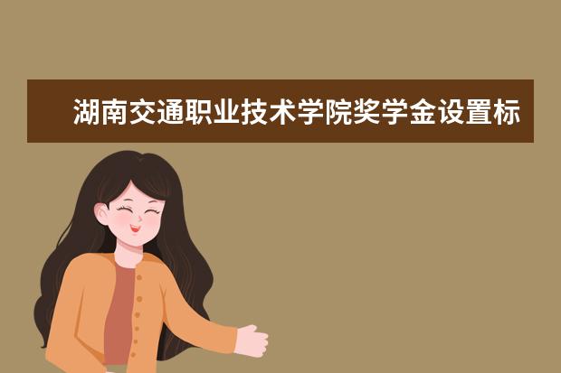 湖南交通职业技术学院奖学金设置标准是什么？奖学金多少钱？