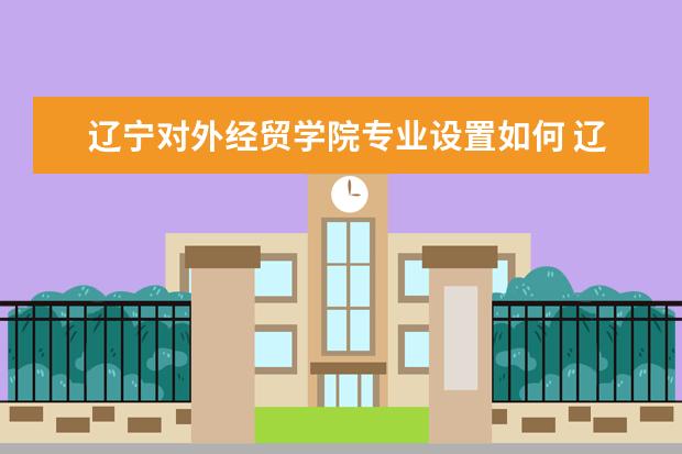 辽宁对外经贸学院专业设置如何 辽宁对外经贸学院重点学科名单