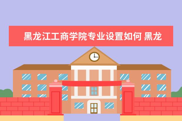 黑龙江工商学院专业设置如何 黑龙江工商学院重点学科名单