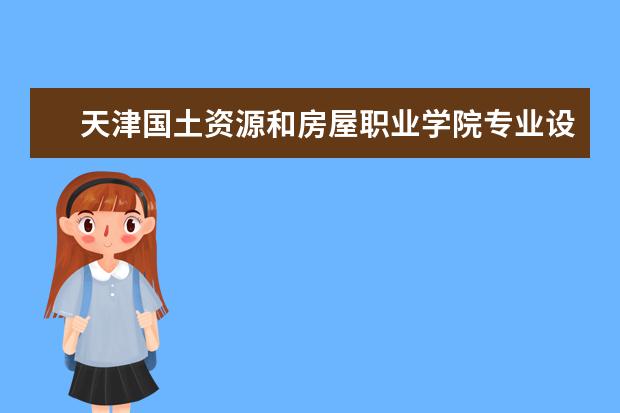 天津国土资源和房屋职业学院专业设置如何 天津国土资源和房屋职业学院重点学科名单