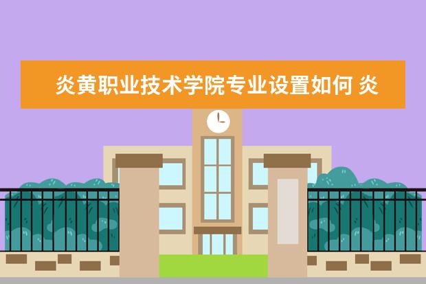 炎黄职业技术学院专业设置如何 炎黄职业技术学院重点学科名单