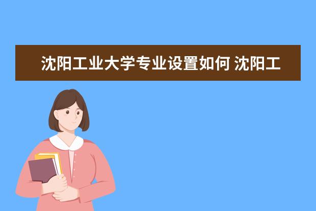 沈阳工业大学专业设置如何 沈阳工业大学重点学科名单